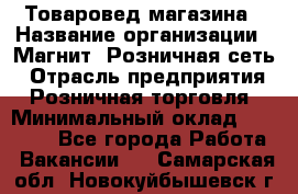 Товаровед магазина › Название организации ­ Магнит, Розничная сеть › Отрасль предприятия ­ Розничная торговля › Минимальный оклад ­ 33 400 - Все города Работа » Вакансии   . Самарская обл.,Новокуйбышевск г.